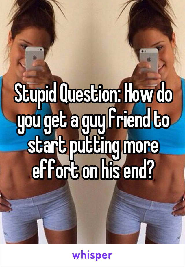Stupid Question: How do you get a guy friend to start putting more effort on his end?