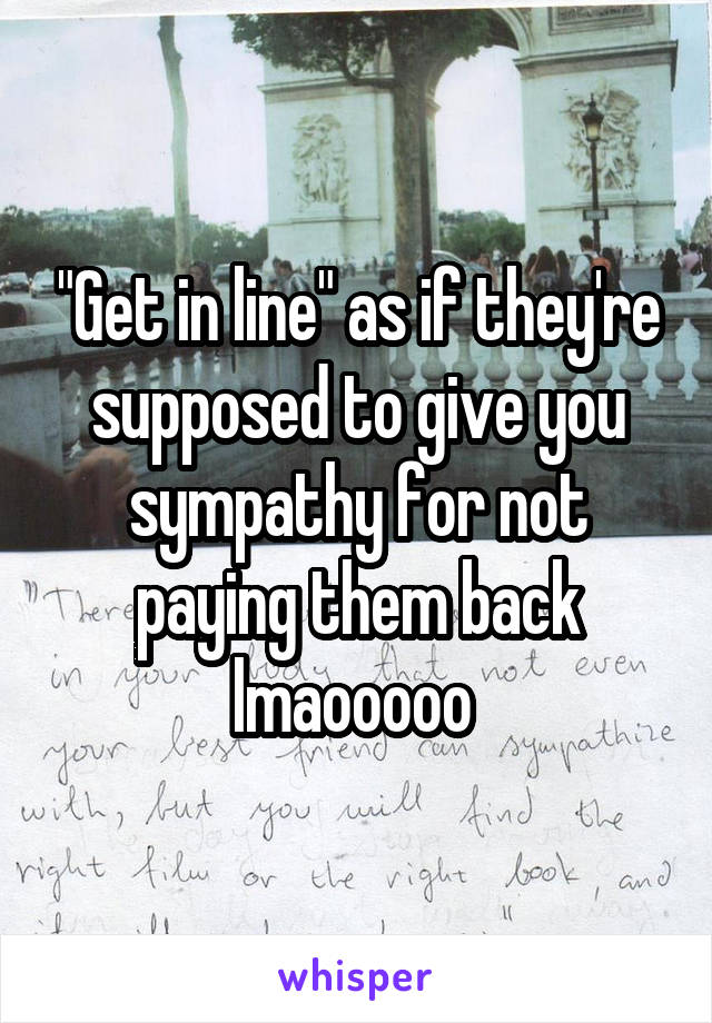 "Get in line" as if they're supposed to give you sympathy for not paying them back lmaooooo 
