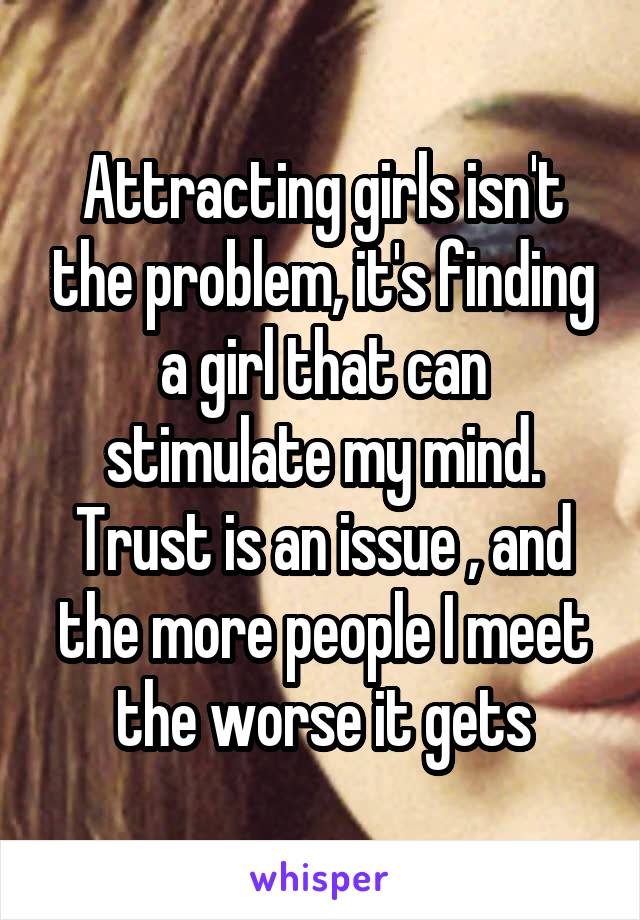 Attracting girls isn't the problem, it's finding a girl that can stimulate my mind. Trust is an issue , and the more people I meet the worse it gets