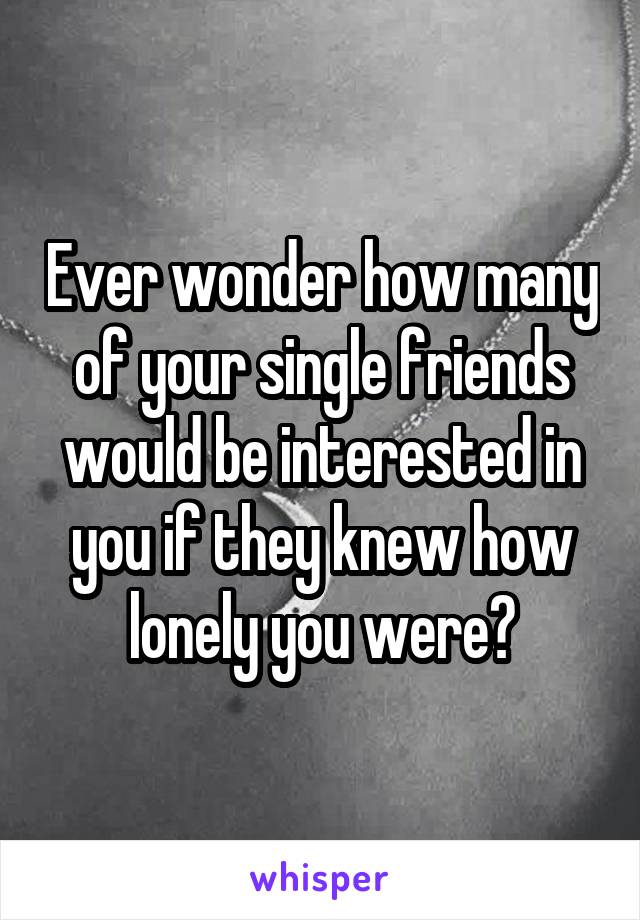 Ever wonder how many of your single friends would be interested in you if they knew how lonely you were?