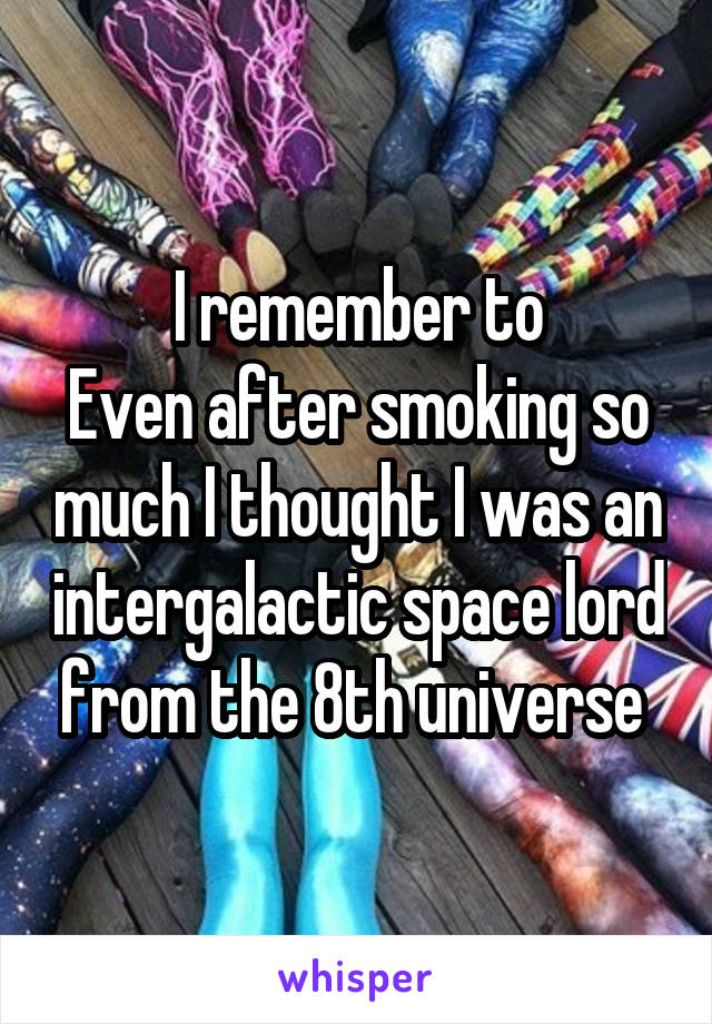 I remember to
Even after smoking so much I thought I was an intergalactic space lord from the 8th universe 