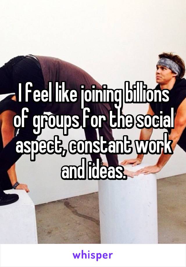 I feel like joining billions of groups for the social aspect, constant work and ideas.