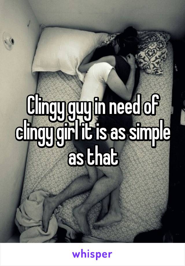 Clingy guy in need of clingy girl it is as simple as that