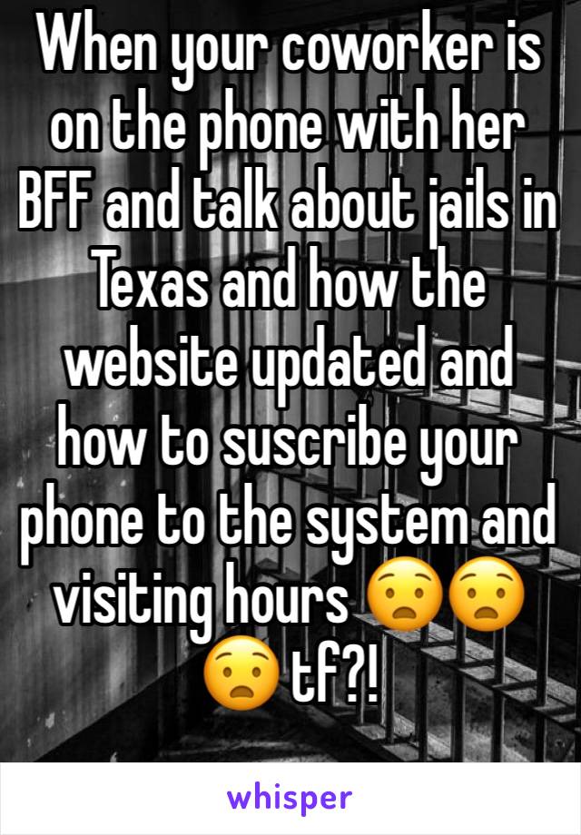 When your coworker is on the phone with her BFF and talk about jails in Texas and how the website updated and how to suscribe your phone to the system and visiting hours 😧😧😧 tf?! 