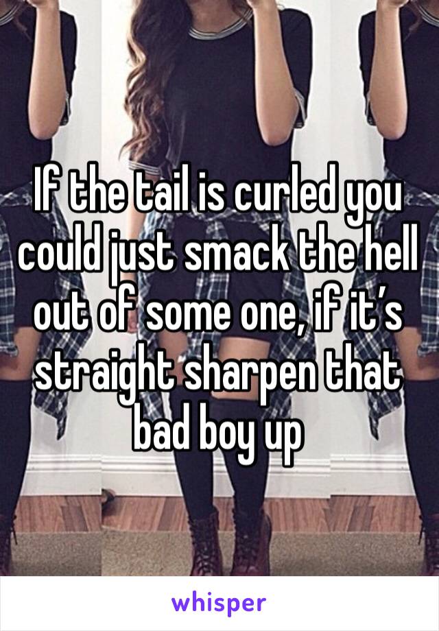 If the tail is curled you could just smack the hell out of some one, if it’s straight sharpen that bad boy up