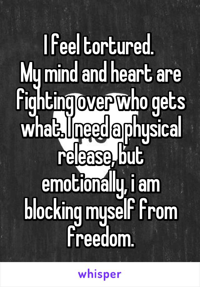 I feel tortured. 
My mind and heart are fighting over who gets what. I need a physical release, but emotionally, i am blocking myself from freedom.