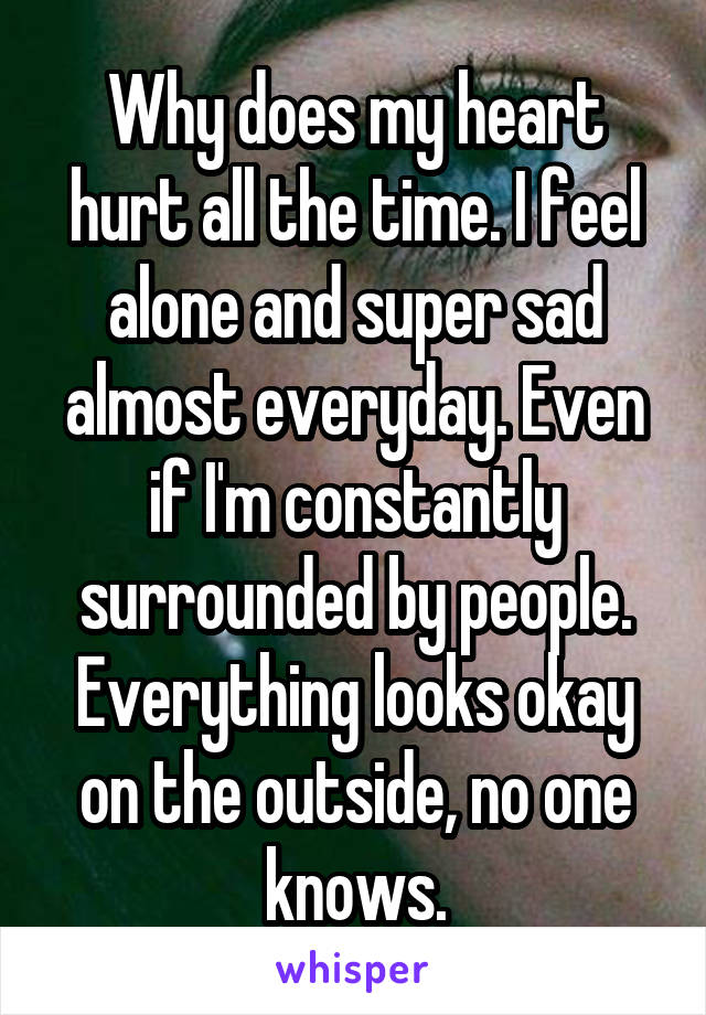 Why does my heart hurt all the time. I feel alone and super sad almost everyday. Even if I'm constantly surrounded by people. Everything looks okay on the outside, no one knows.