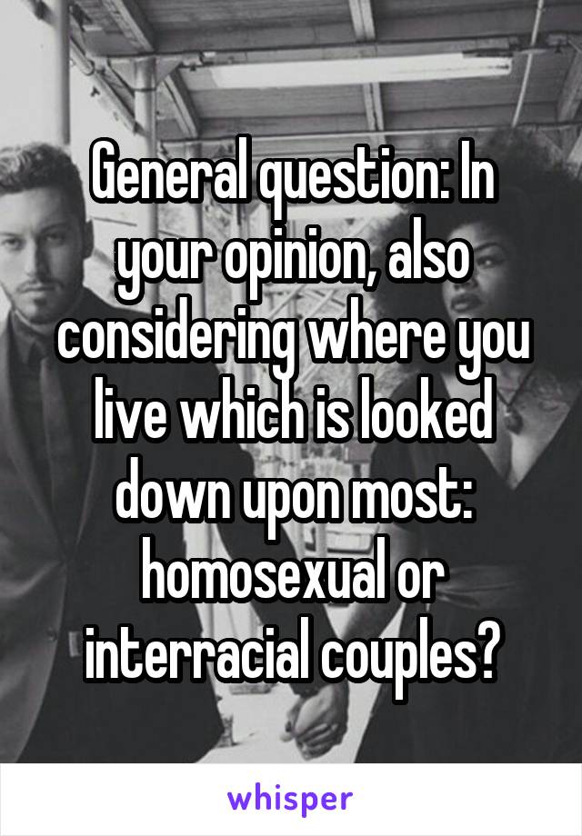 General question: In your opinion, also considering where you live which is looked down upon most: homosexual or interracial couples?