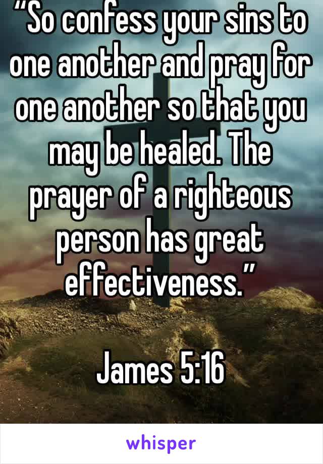 “So confess your sins to one another and pray for one another so that you may be healed. The prayer of a righteous person has great effectiveness.” 

James 5:16
