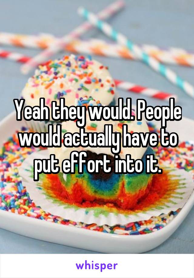 Yeah they would. People would actually have to put effort into it.