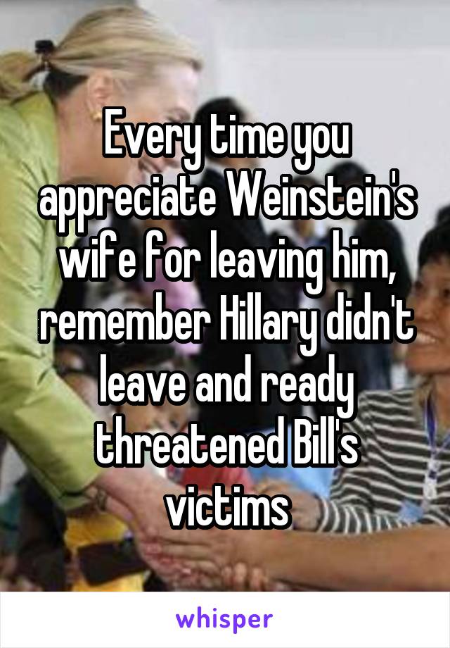 Every time you appreciate Weinstein's wife for leaving him, remember Hillary didn't leave and ready threatened Bill's victims