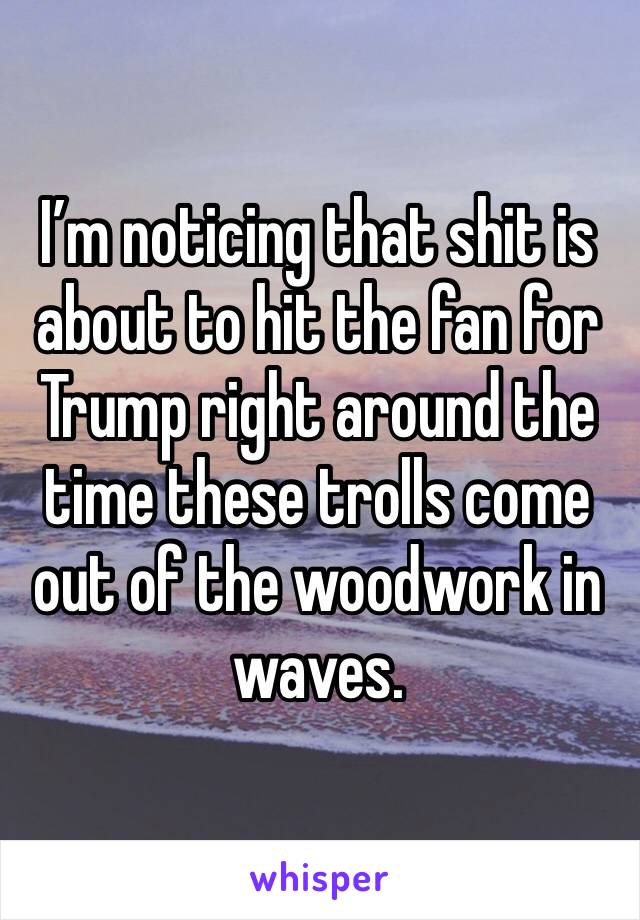 I’m noticing that shit is about to hit the fan for Trump right around the time these trolls come out of the woodwork in waves. 