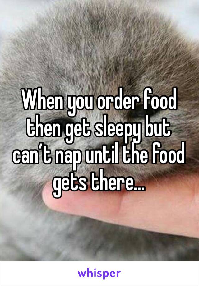 When you order food then get sleepy but can’t nap until the food gets there...