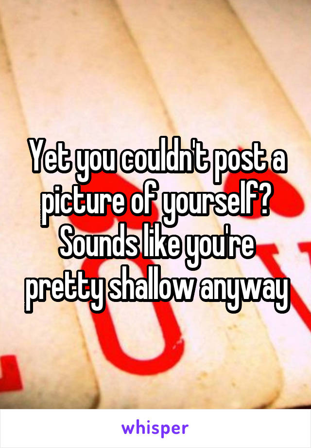 Yet you couldn't post a picture of yourself?
Sounds like you're pretty shallow anyway