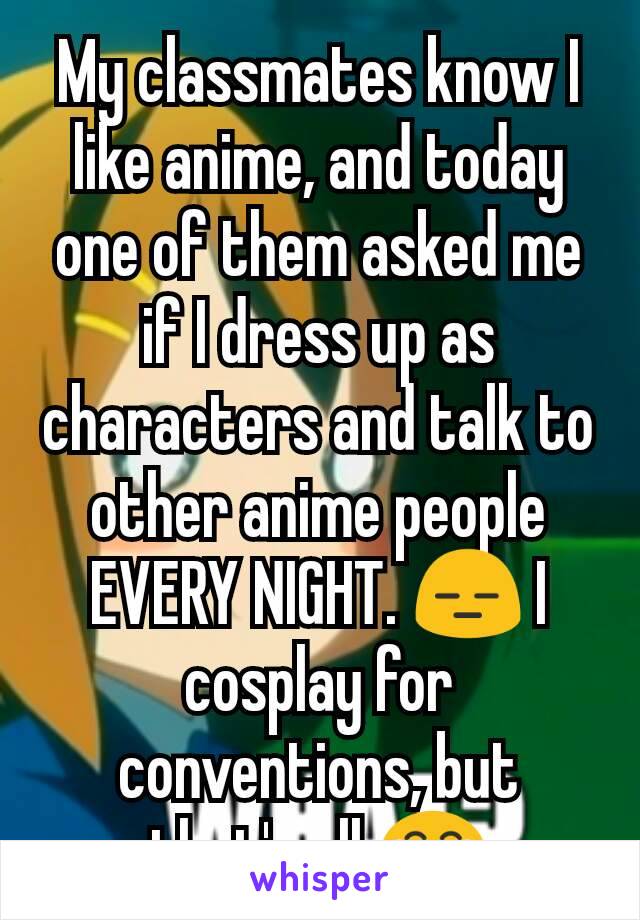 My classmates know I like anime, and today one of them asked me if I dress up as characters and talk to other anime people EVERY NIGHT. 😑 I cosplay for conventions, but that's all 😂