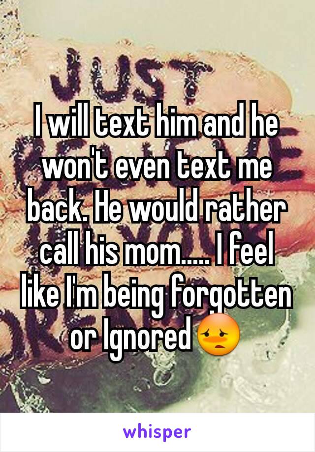 I will text him and he won't even text me back. He would rather call his mom..... I feel like I'm being forgotten or Ignored😳