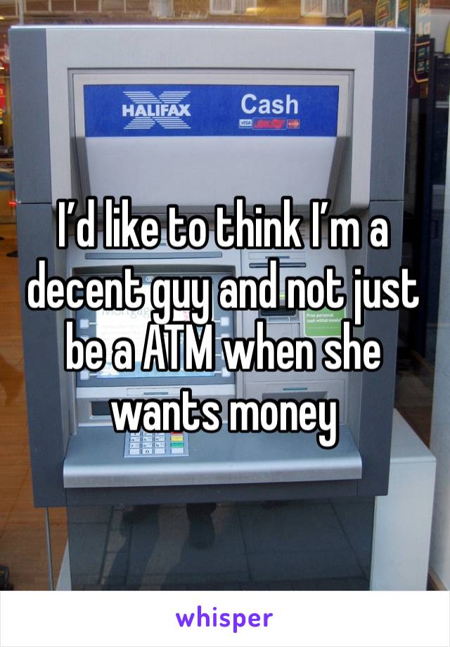 I’d like to think I’m a decent guy and not just be a ATM when she wants money 