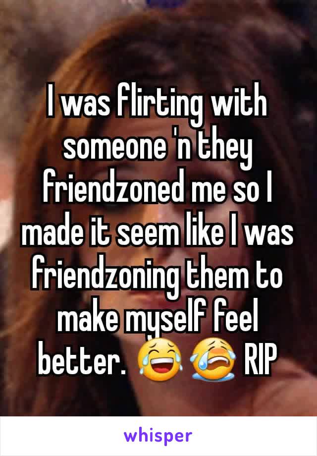 I was flirting with someone 'n they friendzoned me so I made it seem like I was friendzoning them to make myself feel better. 😂😭 RIP