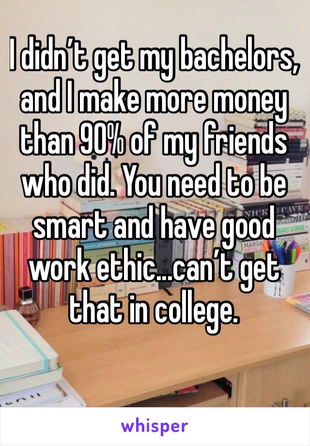 I didn’t get my bachelors, and I make more money than 90% of my friends who did. You need to be smart and have good work ethic...can’t get that in college. 