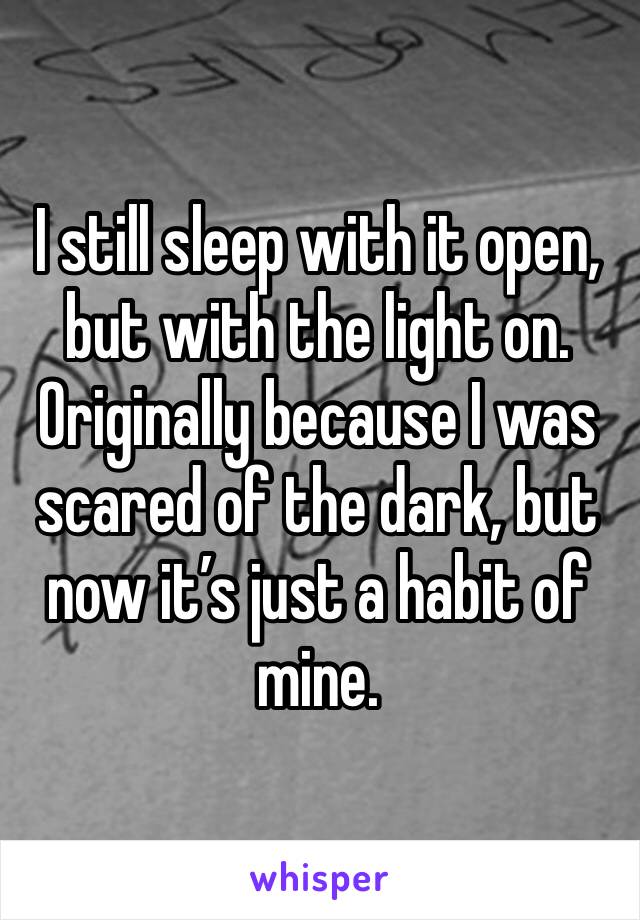 I still sleep with it open, but with the light on. Originally because I was scared of the dark, but now it’s just a habit of mine.