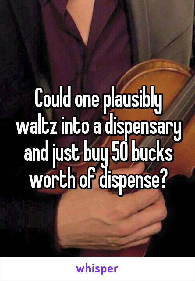 Could one plausibly waltz into a dispensary and just buy 50 bucks worth of dispense?