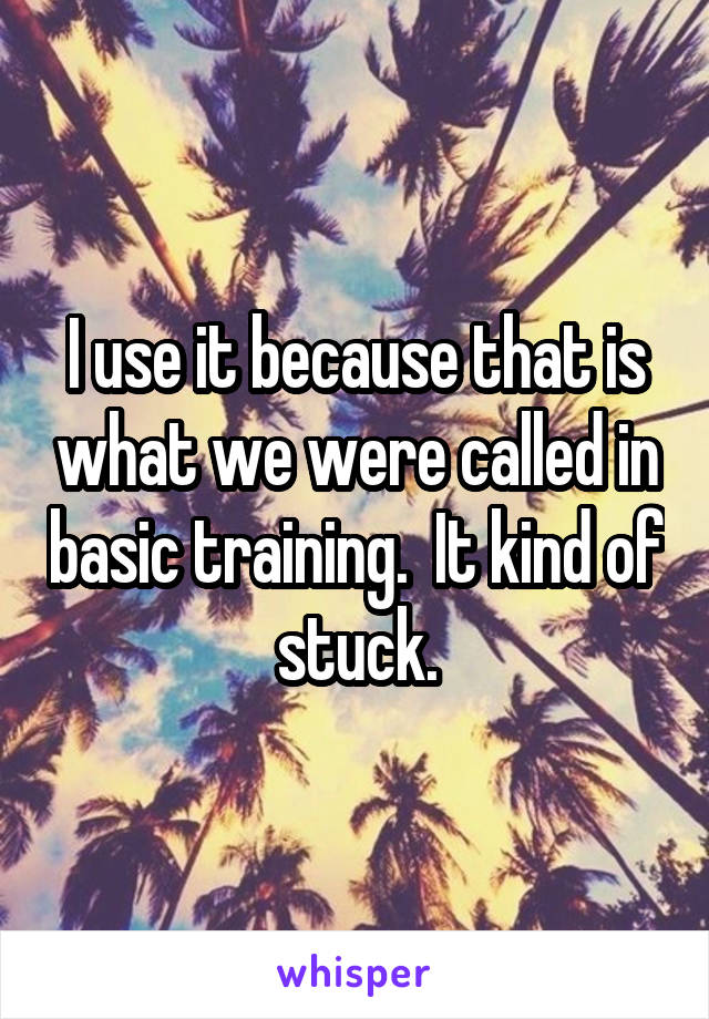 I use it because that is what we were called in basic training.  It kind of stuck.