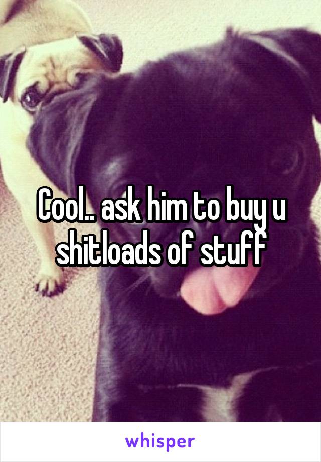 Cool.. ask him to buy u shitloads of stuff