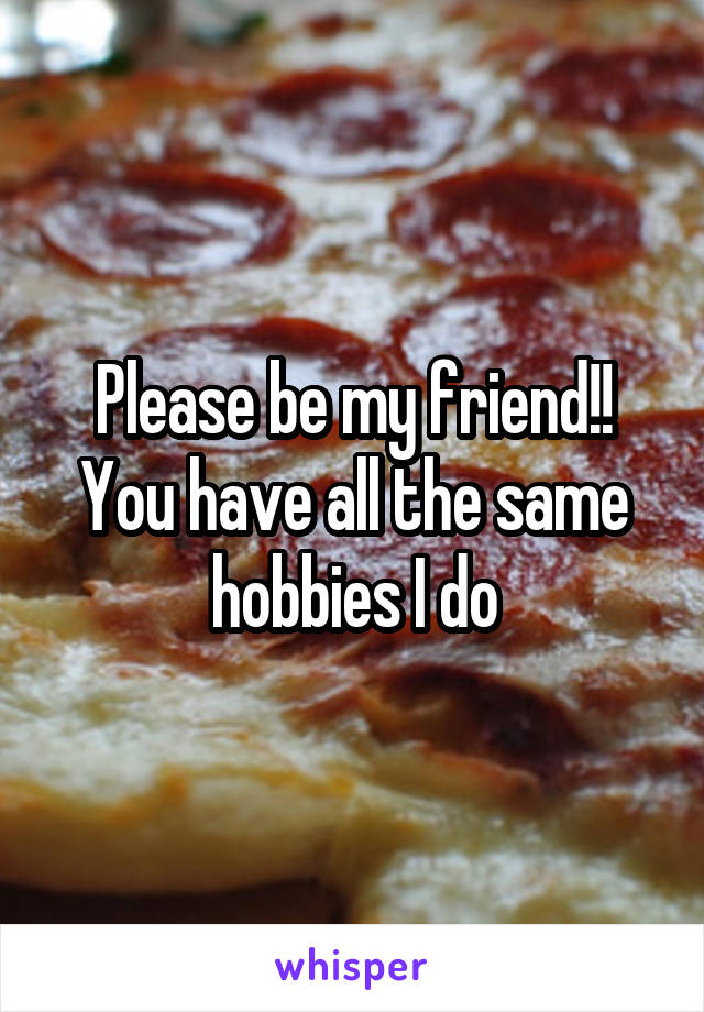 Please be my friend!! You have all the same hobbies I do
