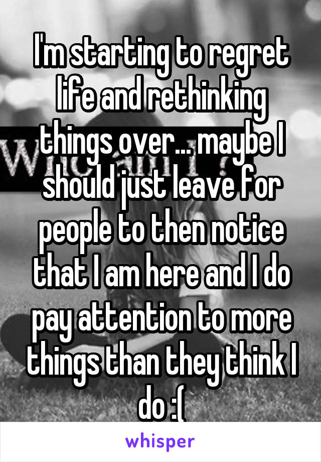 I'm starting to regret life and rethinking things over... maybe I should just leave for people to then notice that I am here and I do pay attention to more things than they think I do :(