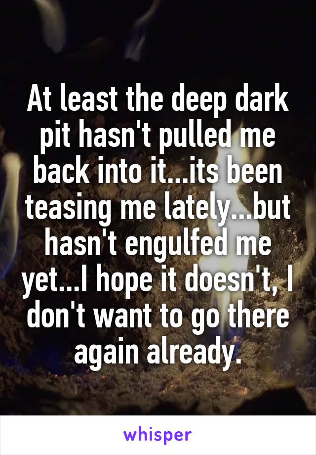 At least the deep dark pit hasn't pulled me back into it...its been teasing me lately...but hasn't engulfed me yet...I hope it doesn't, I don't want to go there again already.