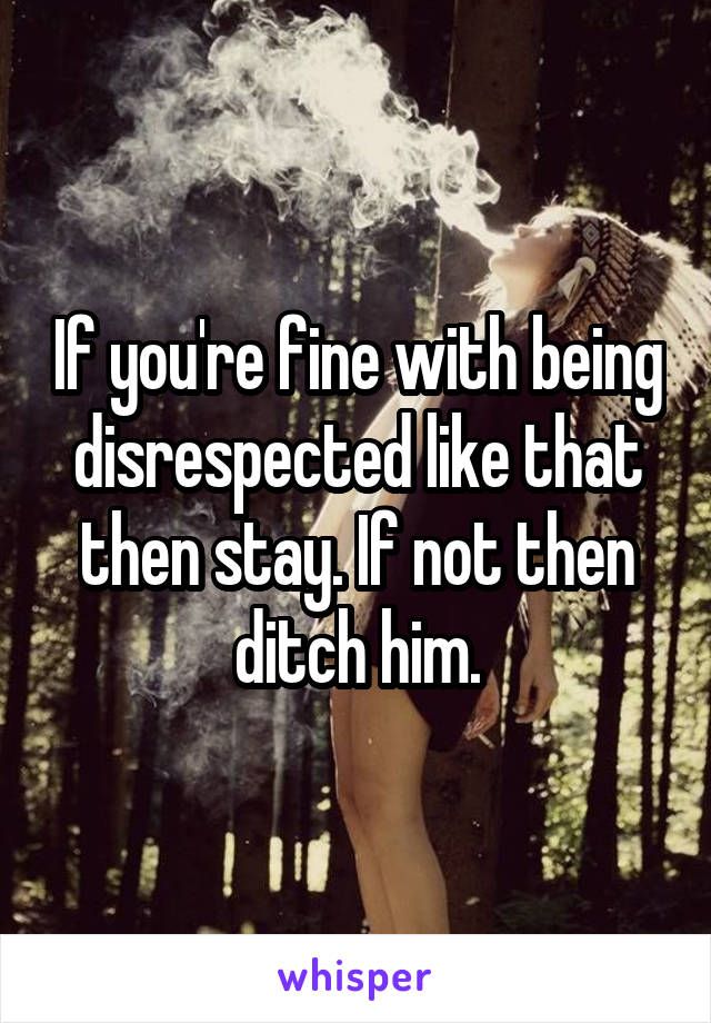 If you're fine with being disrespected like that then stay. If not then ditch him.