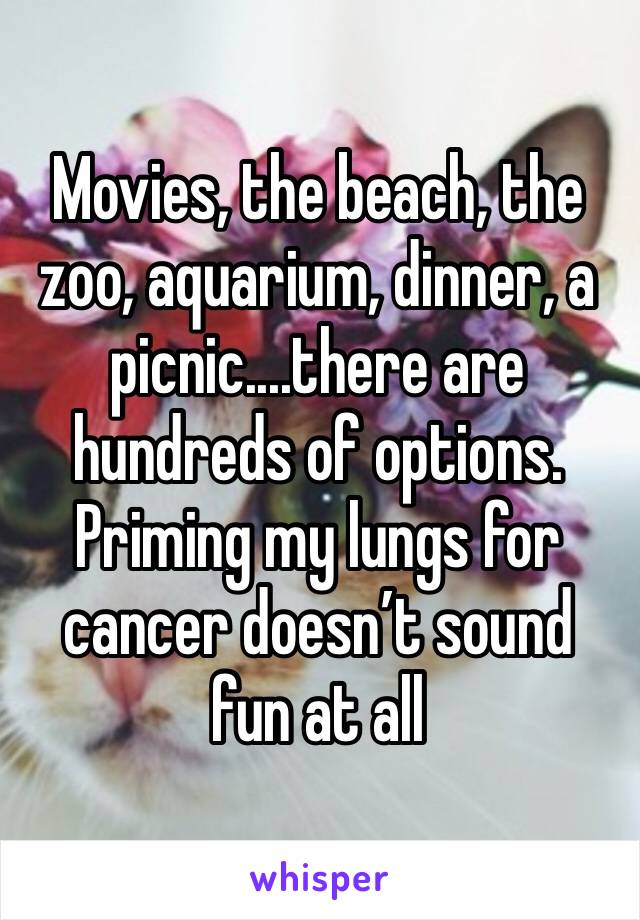 Movies, the beach, the zoo, aquarium, dinner, a picnic....there are hundreds of options. Priming my lungs for cancer doesn’t sound fun at all