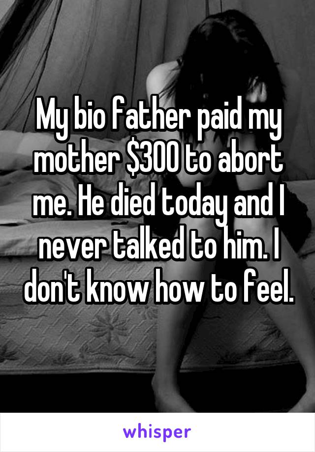 My bio father paid my mother $300 to abort me. He died today and I never talked to him. I don't know how to feel. 