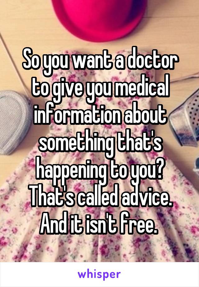 So you want a doctor to give you medical information about something that's happening to you? That's called advice. And it isn't free. 