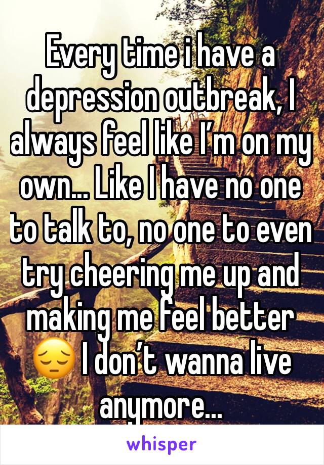 Every time i have a depression outbreak, I always feel like I’m on my own... Like I have no one to talk to, no one to even try cheering me up and making me feel better 😔 I don’t wanna live anymore...