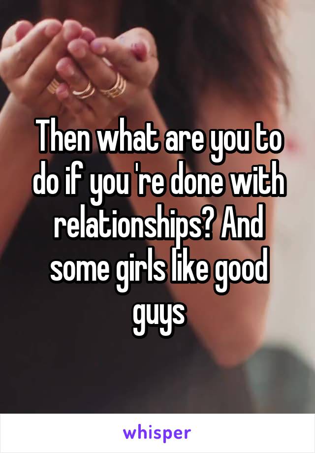 Then what are you to do if you 're done with relationships? And some girls like good guys