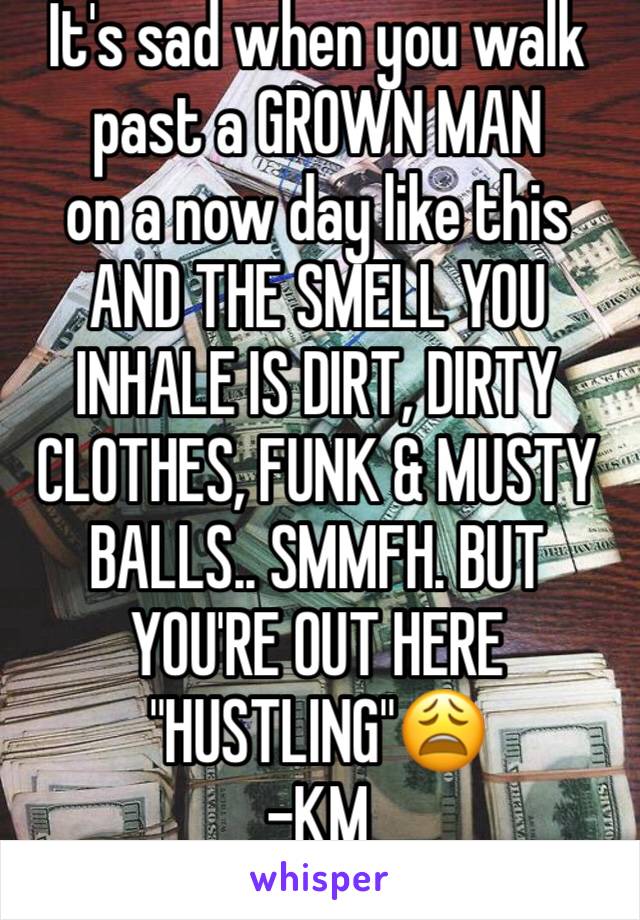 It's sad when you walk past a GROWN MAN  
on a now day like this 
AND THE SMELL YOU INHALE IS DIRT, DIRTY CLOTHES, FUNK & MUSTY BALLS.. SMMFH. BUT YOU'RE OUT HERE "HUSTLING"😩
-KM