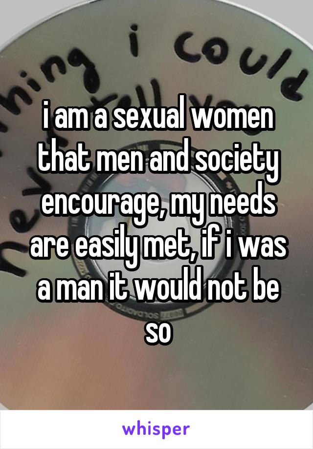 i am a sexual women that men and society encourage, my needs are easily met, if i was a man it would not be so