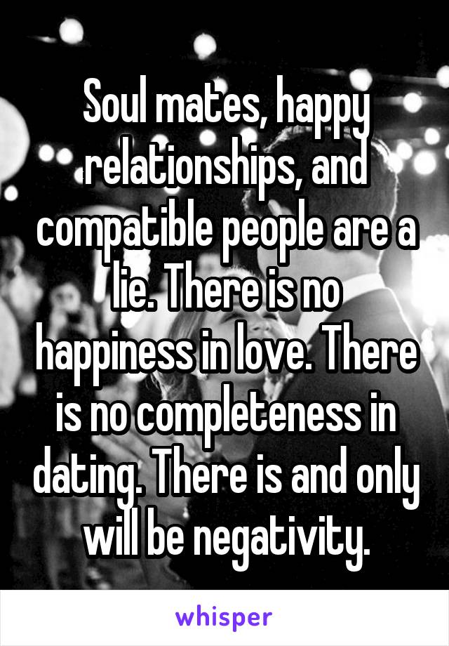 Soul mates, happy relationships, and compatible people are a lie. There is no happiness in love. There is no completeness in dating. There is and only will be negativity.