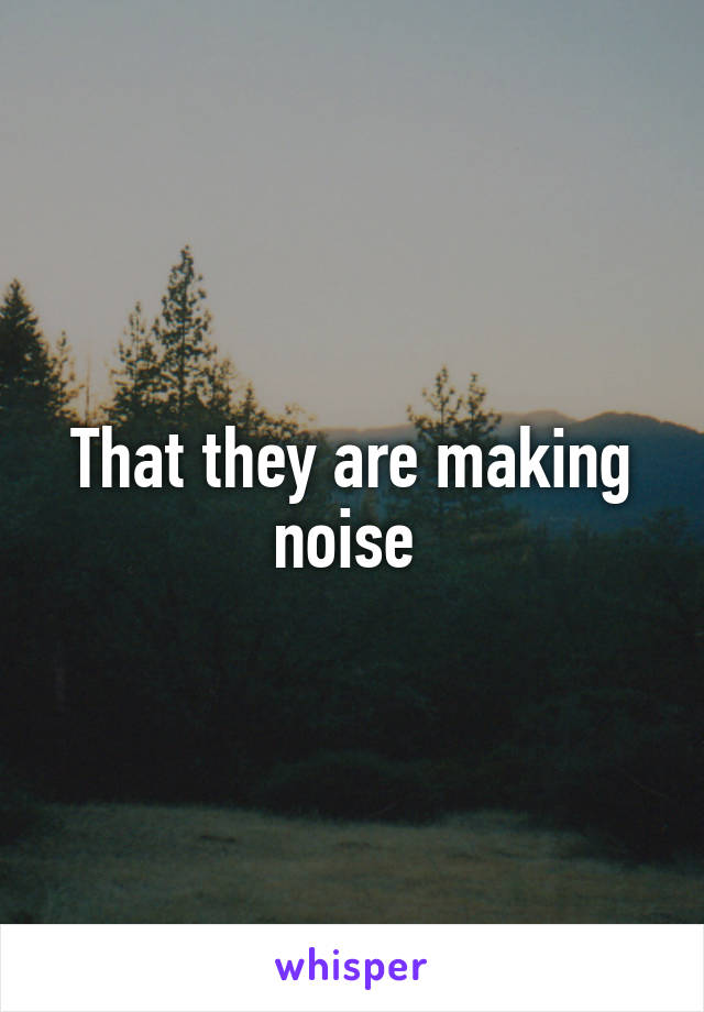 That they are making noise 
