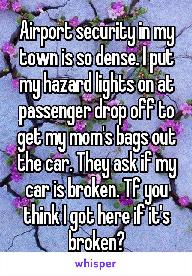 Airport security in my town is so dense. I put my hazard lights on at passenger drop off to get my mom's bags out the car. They ask if my car is broken. Tf you think I got here if it's broken?