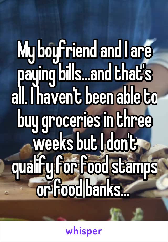 My boyfriend and I are paying bills...and that's all. I haven't been able to buy groceries in three weeks but I don't qualify for food stamps or food banks... 