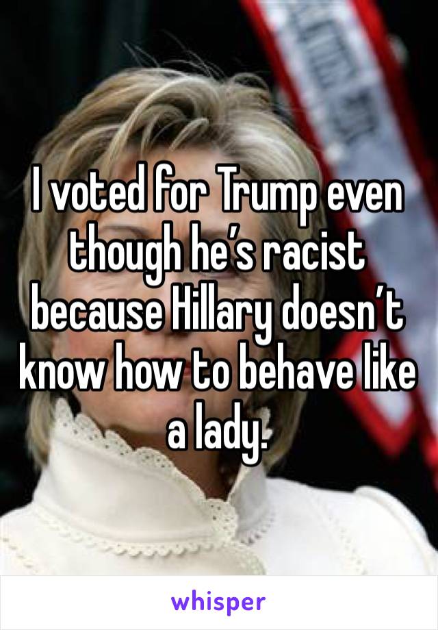 I voted for Trump even though he’s racist because Hillary doesn’t know how to behave like a lady.