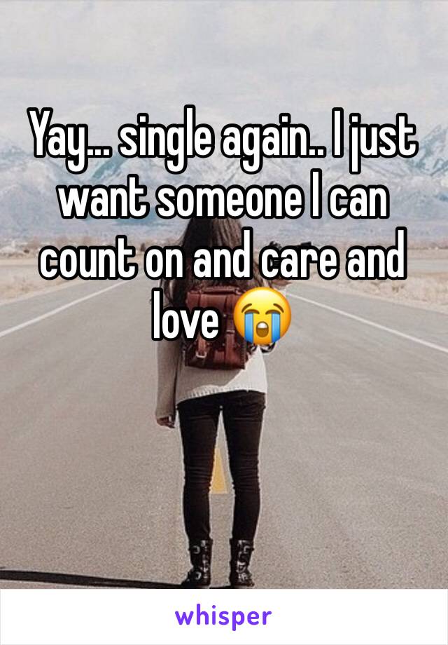 Yay... single again.. I just want someone I can count on and care and love 😭