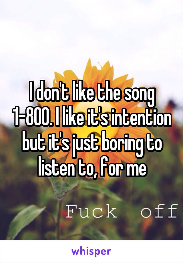 I don't like the song 1-800. I like it's intention but it's just boring to listen to, for me
