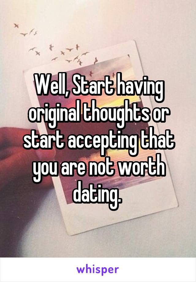 Well, Start having original thoughts or start accepting that you are not worth dating. 