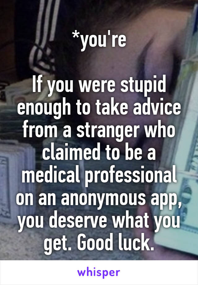 *you're

If you were stupid enough to take advice from a stranger who claimed to be a medical professional on an anonymous app, you deserve what you get. Good luck.