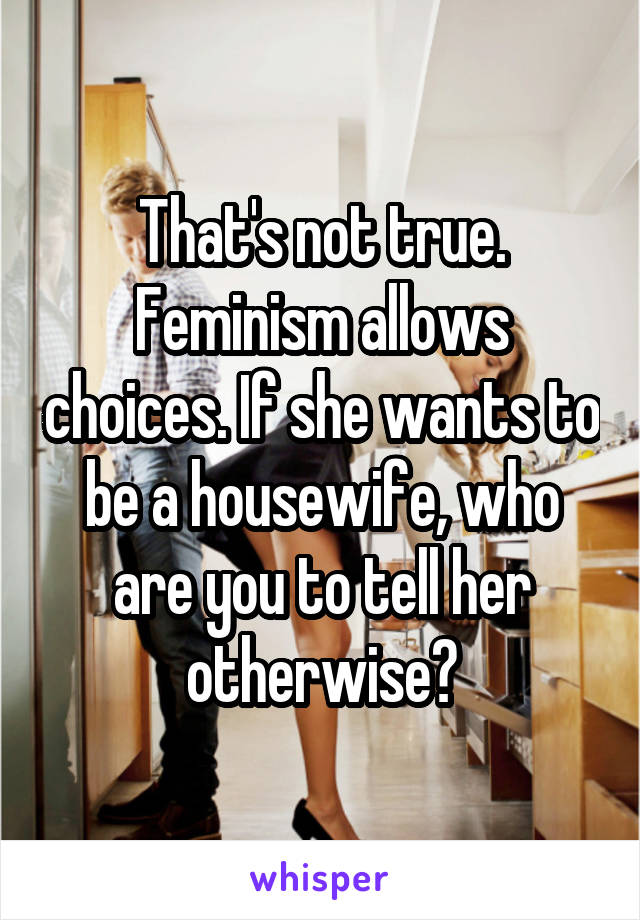 That's not true. Feminism allows choices. If she wants to be a housewife, who are you to tell her otherwise?