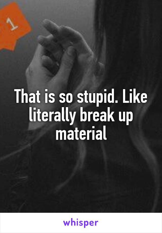That is so stupid. Like literally break up material