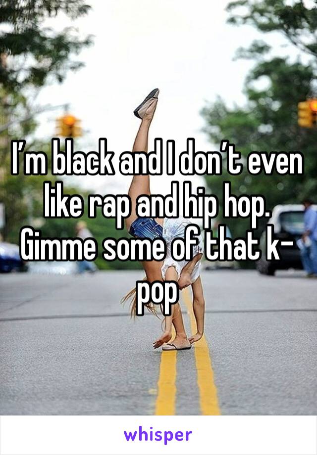 I’m black and I don’t even like rap and hip hop. Gimme some of that k-pop